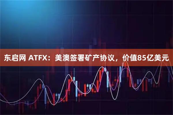 东启网 ATFX：美澳签署矿产协议，价值85亿美元