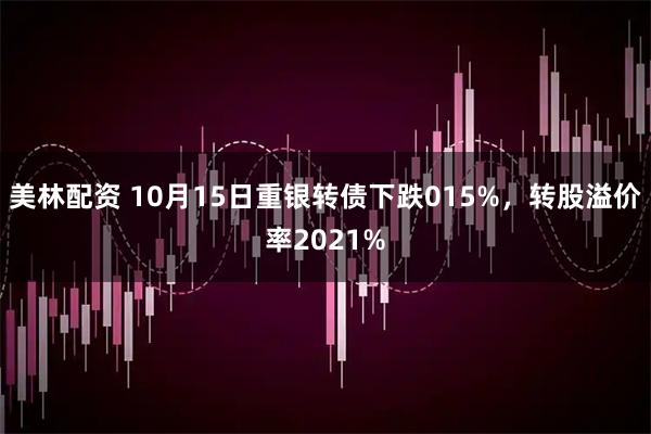 美林配资 10月15日重银转债下跌015%，转股溢价率2021%