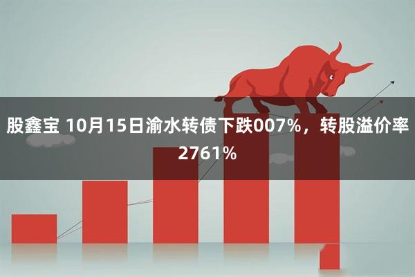 股鑫宝 10月15日渝水转债下跌007%，转股溢价率2761%