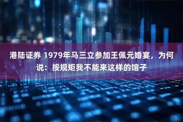港陆证券 1979年马三立参加王佩元婚宴，为何说：按规矩我不能来这样的馆子