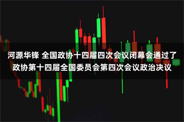 河源华锋 全国政协十四届四次会议闭幕会通过了政协第十四届全国委员会第四次会议政治决议