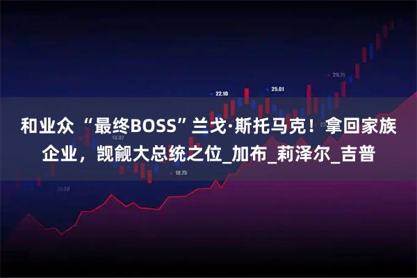 和业众 “最终BOSS”兰戈·斯托马克!拿回家族企业,觊觎大总统之位_加布_莉泽尔_吉普