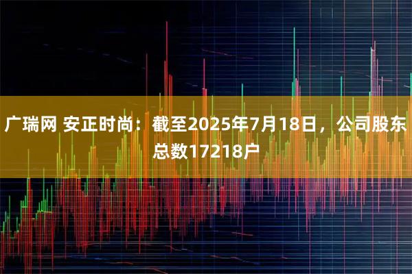 广瑞网 安正时尚：截至2025年7月18日，公司股东总数17218户