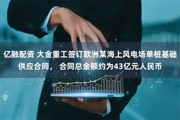 亿融配资 大金重工签订欧洲某海上风电场单桩基础供应合同, 合同总金额约为43亿元人民币