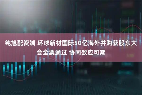 纯旭配资端 环球新材国际50亿海外并购获股东大会全票通过 协同效应可期