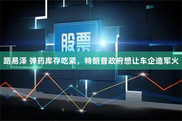 路易泽 弹药库存吃紧，特朗普政府想让车企造军火