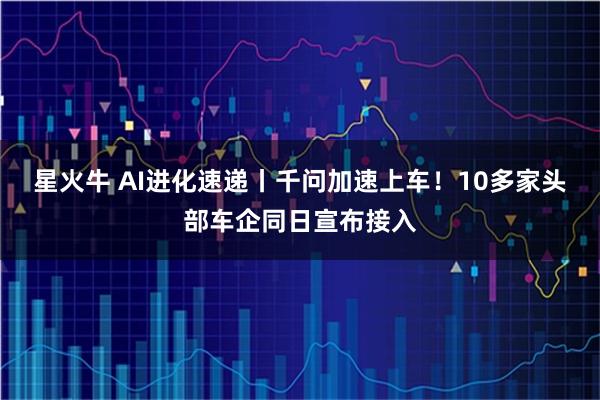 星火牛 AI进化速递丨千问加速上车！10多家头部车企同日宣布接入