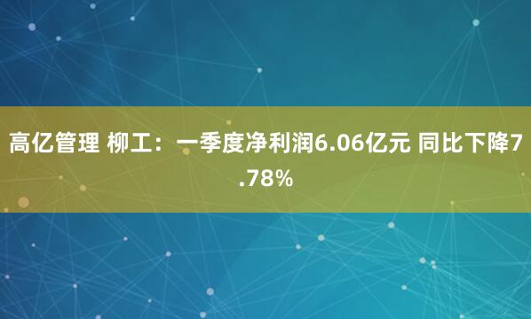 高亿管理 柳工：一季度净利润6.06亿元 同比下降7.78%