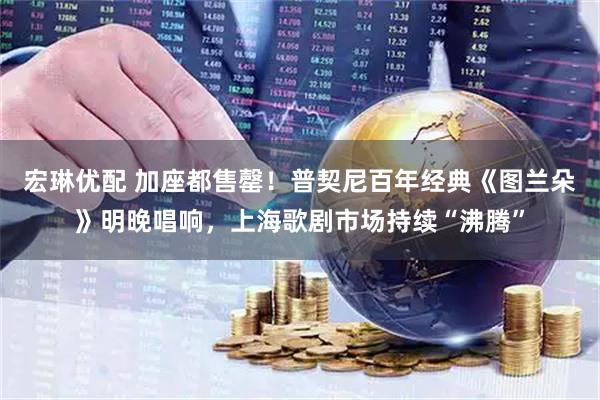 宏琳优配 加座都售罄！普契尼百年经典《图兰朵》明晚唱响，上海歌剧市场持续“沸腾”