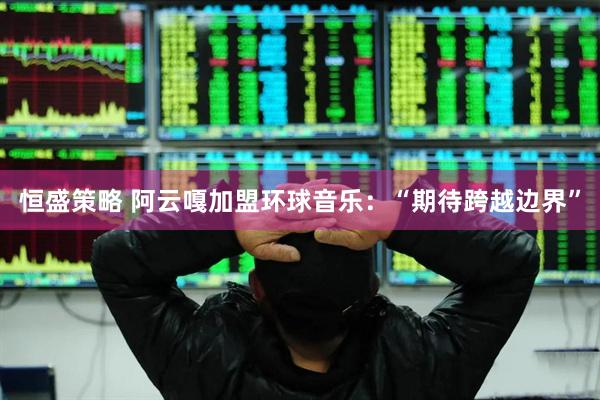 恒盛策略 阿云嘎加盟环球音乐：“期待跨越边界”