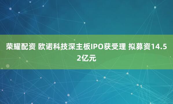 荣耀配资 欧诺科技深主板IPO获受理 拟募资14.52亿元