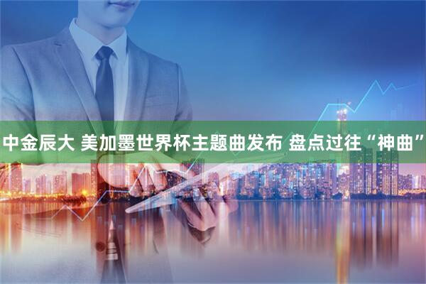 中金辰大 美加墨世界杯主题曲发布 盘点过往“神曲”