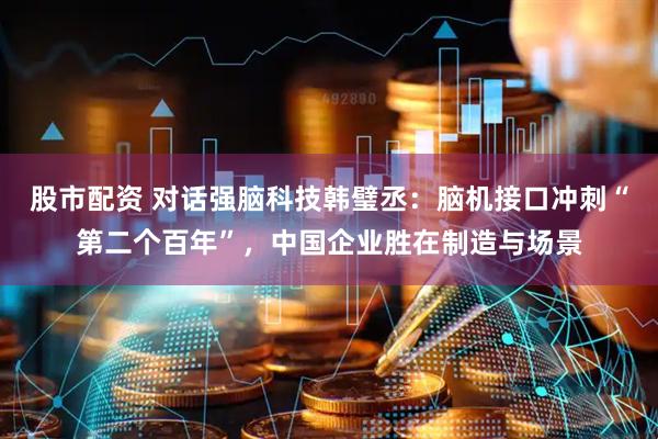 股市配资 对话强脑科技韩璧丞：脑机接口冲刺“第二个百年”，中国企业胜在制造与场景
