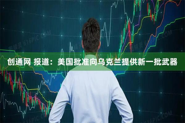 创通网 报道：美国批准向乌克兰提供新一批武器