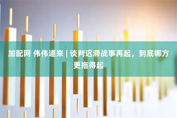 加配网 伟伟道来 | 谈判迟滞战事再起，到底哪方更拖得起