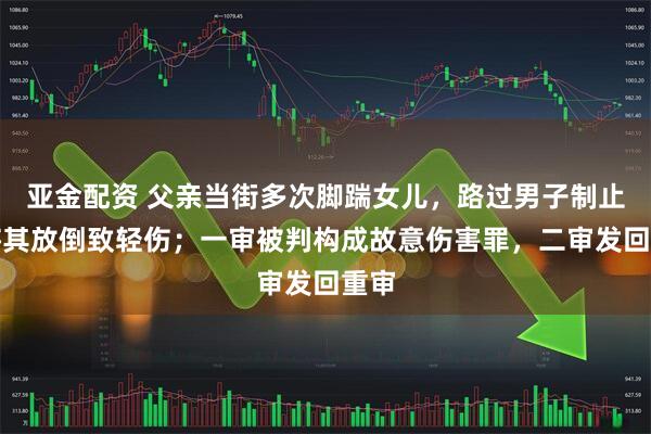 亚金配资 父亲当街多次脚踹女儿,路过男子制止时将其放倒致轻伤;一审被判构成故意伤害罪,二审发回重审