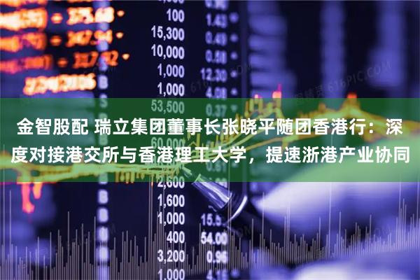 金智股配 瑞立集团董事长张晓平随团香港行：深度对接港交所与香港理工大学，提速浙港产业协同