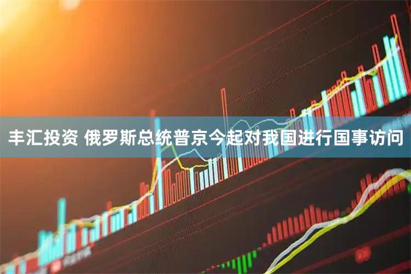丰汇投资 俄罗斯总统普京今起对我国进行国事访问