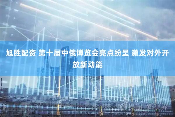 旭胜配资 第十届中俄博览会亮点纷呈 激发对外开放新动能