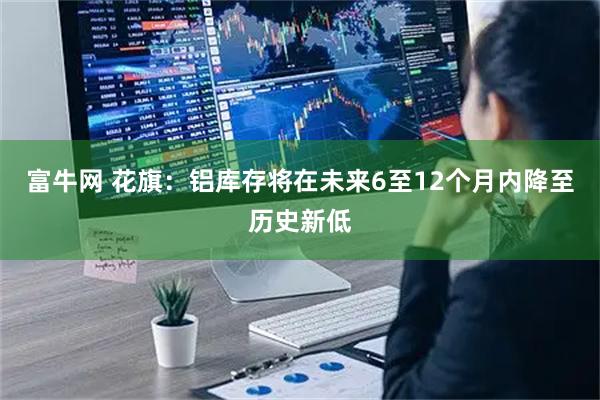 富牛网 花旗：铝库存将在未来6至12个月内降至历史新低