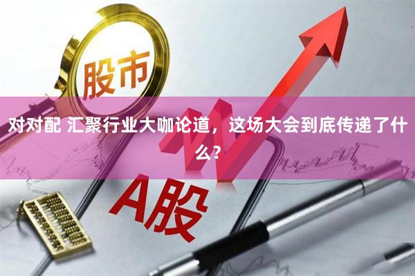 对对配 汇聚行业大咖论道，这场大会到底传递了什么？