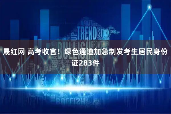 晟红网 高考收官！绿色通道加急制发考生居民身份证283件