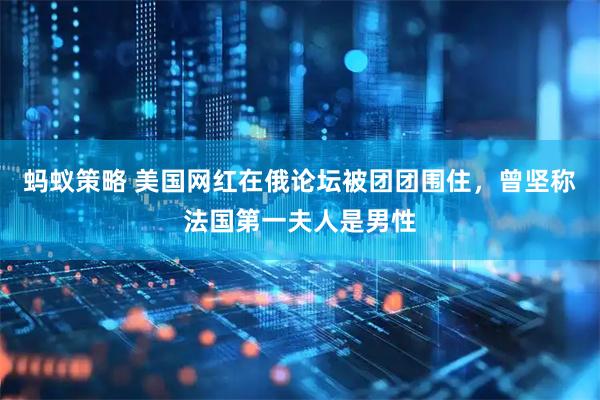 蚂蚁策略 美国网红在俄论坛被团团围住，曾坚称法国第一夫人是男性