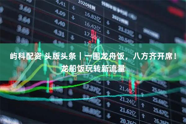 屿科配资 头版头条｜一围龙舟饭，八方齐开席！龙船饭玩转新流量