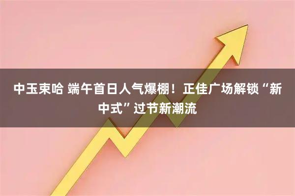 中玉束哈 端午首日人气爆棚！正佳广场解锁“新中式”过节新潮流