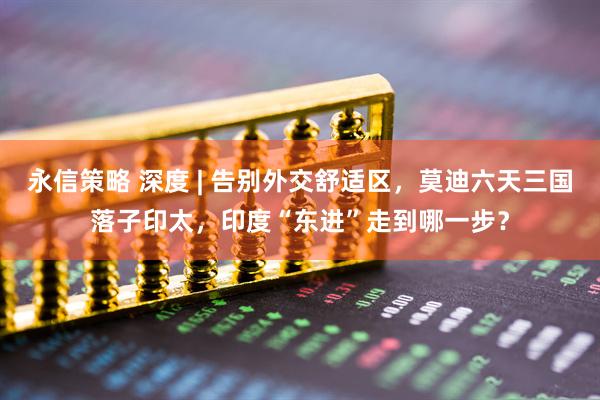 永信策略 深度 | 告别外交舒适区,莫迪六天三国落子印太,印度“东进”走到哪一步?