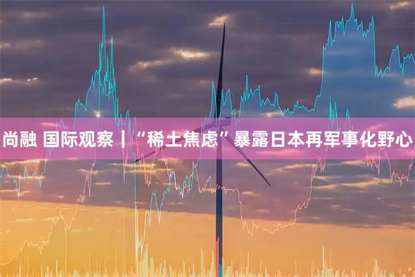 尚融 国际观察|“稀土焦虑”暴露日本再军事化野心