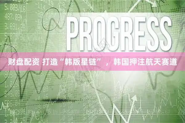 财盘配资 打造“韩版星链” ,韩国押注航天赛道