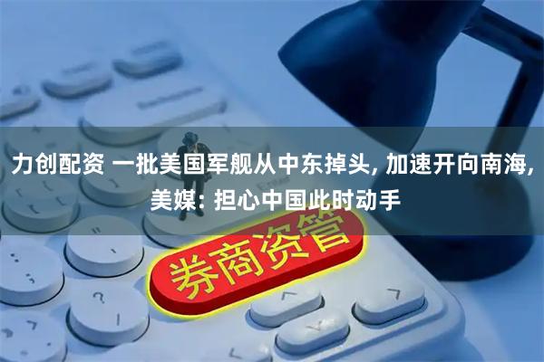 力创配资 一批美国军舰从中东掉头, 加速开向南海, 美媒: 担心中国此时动手