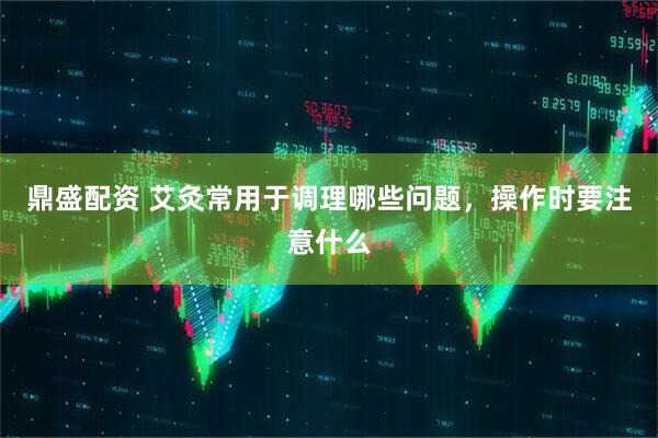 鼎盛配资 艾灸常用于调理哪些问题,操作时要注意什么