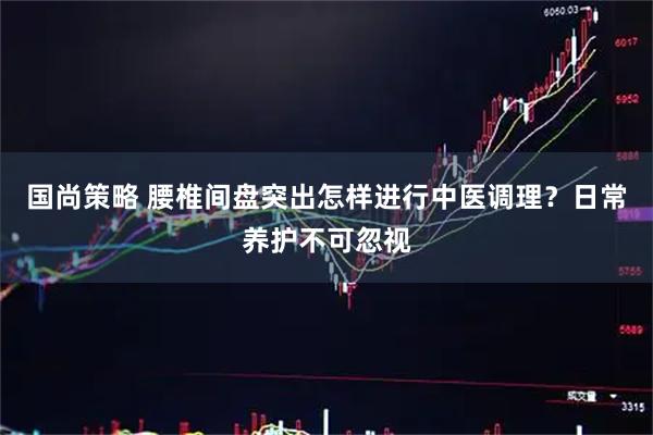 国尚策略 腰椎间盘突出怎样进行中医调理？日常养护不可忽视