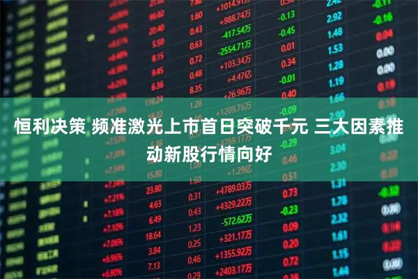 恒利决策 频准激光上市首日突破千元 三大因素推动新股行情向好