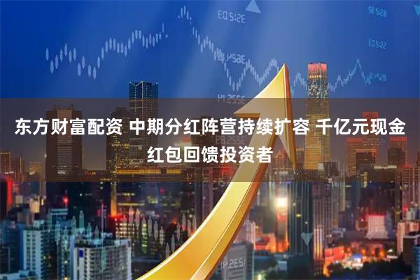 东方财富配资 中期分红阵营持续扩容 千亿元现金红包回馈投资者