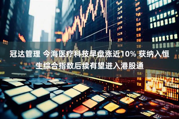 冠达管理 今海医疗科技早盘涨近10% 获纳入恒生综合指数后续有望进入港股通
