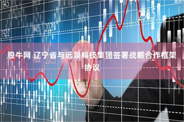 股牛网 辽宁省与远景科技集团签署战略合作框架协议