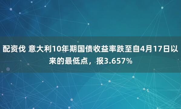 配资伐 意大利10年期国债收益率跌至自4月17日以来的最低点，报3.657%